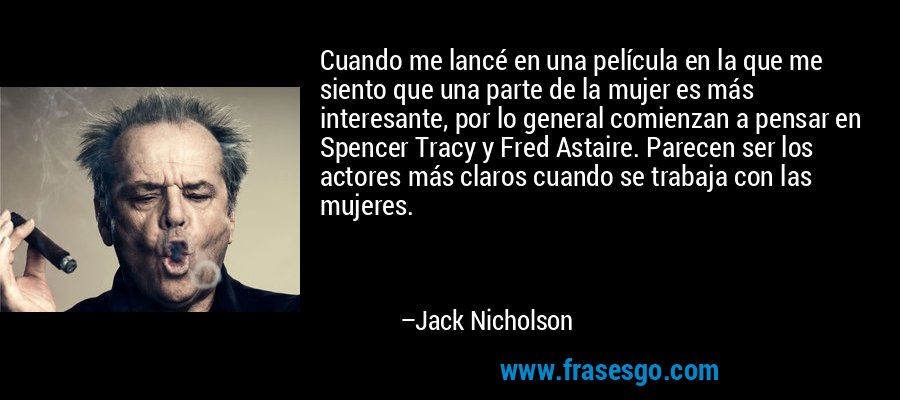 Cuando me lancé en una película en la que me siento que una parte de la mujer es más interesante, por lo general comienzan a pensar en Spencer Tracy y Fred Astaire. Parecen ser los actores más claros cuando se trabaja con las mujeres. – Jack Nicholson