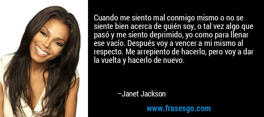 Cuando me siento mal conmigo mismo o no se siente bien acerca de quién soy, o tal vez algo que pasó y me siento deprimido, yo como para llenar ese vacío. Después voy a vencer a mi mismo al respecto. Me arrepiento de hacerlo, pero voy a dar la vuelta y hacerlo de nuevo. – Janet Jackson
