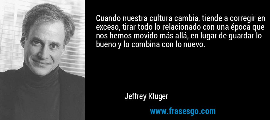 Cuando nuestra cultura cambia, tiende a corregir en exceso, tirar todo lo relacionado con una época que nos hemos movido más allá, en lugar de guardar lo bueno y lo combina con lo nuevo. – Jeffrey Kluger
