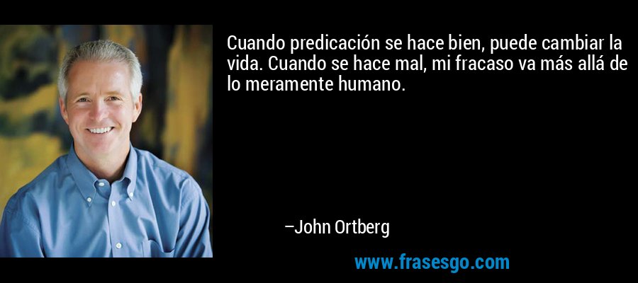 Cuando predicación se hace bien, puede cambiar la vida. Cuando se hace mal, mi fracaso va más allá de lo meramente humano. – John Ortberg