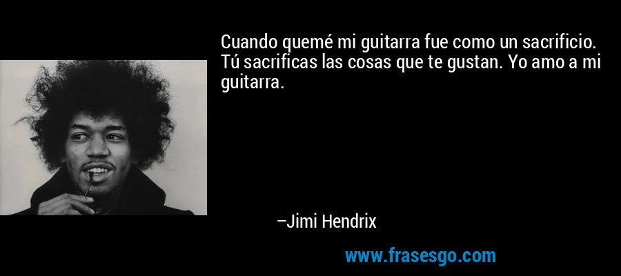 Cuando quemé mi guitarra fue como un sacrificio. Tú sacrificas las cosas que te gustan. Yo amo a mi guitarra. – Jimi Hendrix