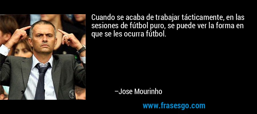 Cuando se acaba de trabajar tácticamente, en las sesiones de fútbol puro, se puede ver la forma en que se les ocurra fútbol. – Jose Mourinho
