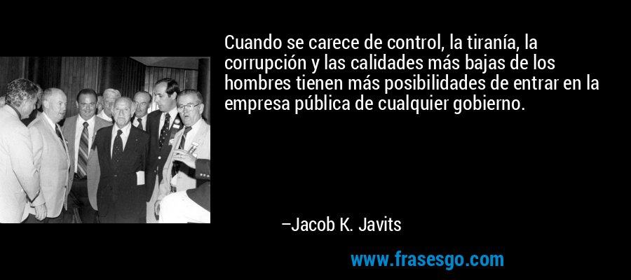 Cuando se carece de control, la tiranía, la corrupción y las calidades más bajas de los hombres tienen más posibilidades de entrar en la empresa pública de cualquier gobierno. – Jacob K. Javits