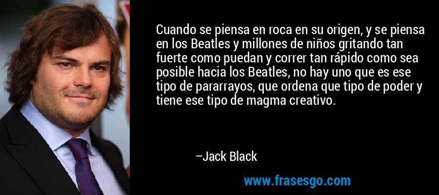 Cuando se piensa en roca en su origen, y se piensa en los Beatles y millones de niños gritando tan fuerte como puedan y correr tan rápido como sea posible hacia los Beatles, no hay uno que es ese tipo de pararrayos, que ordena que tipo de poder y tiene ese tipo de magma creativo. – Jack Black
