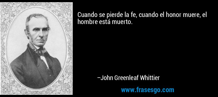 Cuando se pierde la fe, cuando el honor muere, el hombre está muerto. – John Greenleaf Whittier