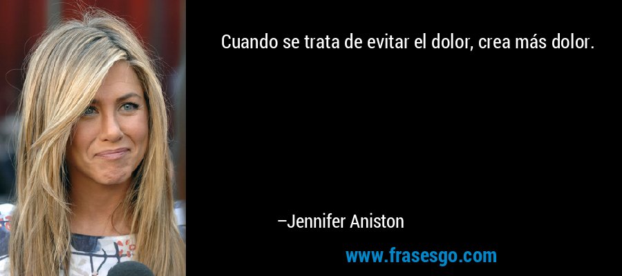 Cuando se trata de evitar el dolor, crea más dolor. – Jennifer Aniston