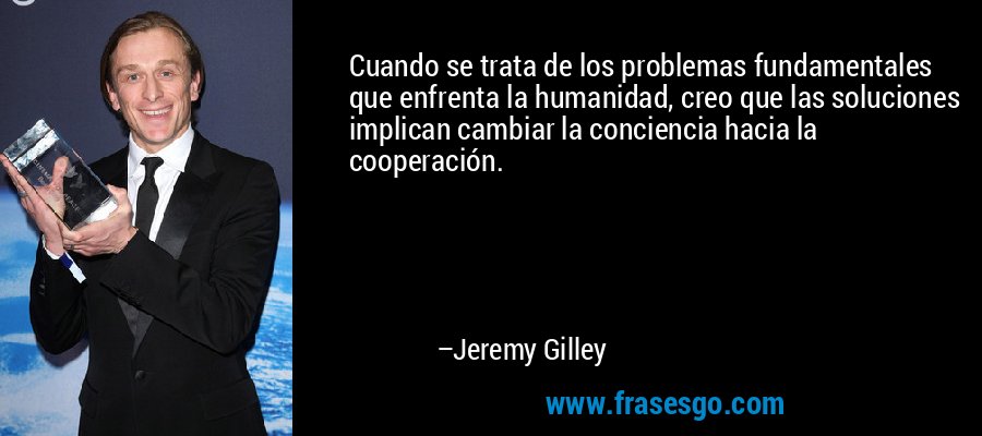 Cuando se trata de los problemas fundamentales que enfrenta la humanidad, creo que las soluciones implican cambiar la conciencia hacia la cooperación. – Jeremy Gilley