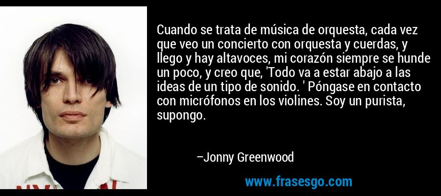 Cuando se trata de música de orquesta, cada vez que veo un concierto con orquesta y cuerdas, y llego y hay altavoces, mi corazón siempre se hunde un poco, y creo que, 'Todo va a estar abajo a las ideas de un tipo de sonido. ' Póngase en contacto con micrófonos en los violines. Soy un purista, supongo. – Jonny Greenwood