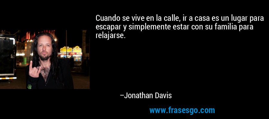 Cuando se vive en la calle, ir a casa es un lugar para escapar y simplemente estar con su familia para relajarse. – Jonathan Davis