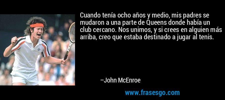 Cuando tenía ocho años y medio, mis padres se mudaron a una parte de Queens donde había un club cercano. Nos unimos, y si crees en alguien más arriba, creo que estaba destinado a jugar al tenis. – John McEnroe