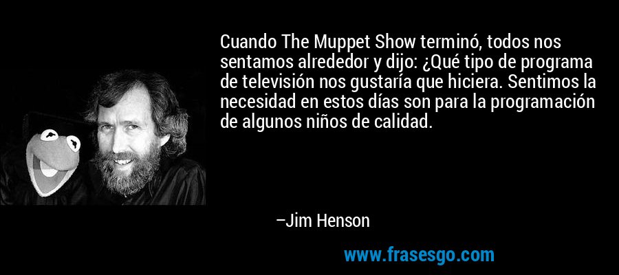 Cuando The Muppet Show terminó, todos nos sentamos alrededor y dijo: ¿Qué tipo de programa de televisión nos gustaría que hiciera. Sentimos la necesidad en estos días son para la programación de algunos niños de calidad. – Jim Henson