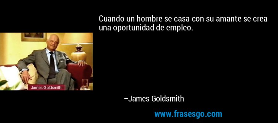 Cuando un hombre se casa con su amante se crea una oportunidad de empleo. – James Goldsmith