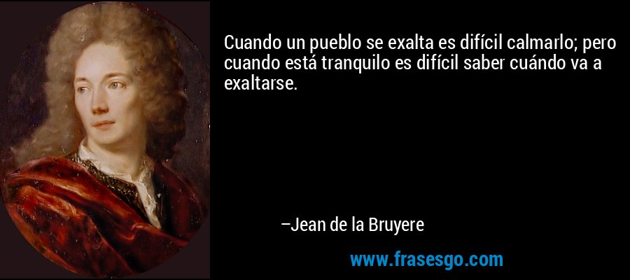 Cuando un pueblo se exalta es difícil calmarlo; pero cuando está tranquilo es difícil saber cuándo va a exaltarse. – Jean de la Bruyere