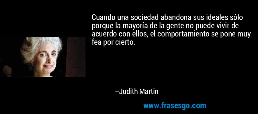 Cuando una sociedad abandona sus ideales sólo porque la mayoría de la gente no puede vivir de acuerdo con ellos, el comportamiento se pone muy fea por cierto. – Judith Martin