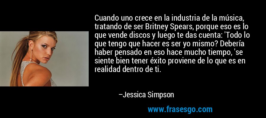 Cuando uno crece en la industria de la música, tratando de ser Britney Spears, porque eso es lo que vende discos y luego te das cuenta: 'Todo lo que tengo que hacer es ser yo mismo? Debería haber pensado en eso hace mucho tiempo, 'se siente bien tener éxito proviene de lo que es en realidad dentro de ti. – Jessica Simpson