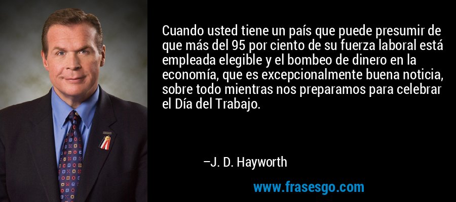 Cuando usted tiene un país que puede presumir de que más del 95 por ciento de su fuerza laboral está empleada elegible y el bombeo de dinero en la economía, que es excepcionalmente buena noticia, sobre todo mientras nos preparamos para celebrar el Día del Trabajo. – J. D. Hayworth