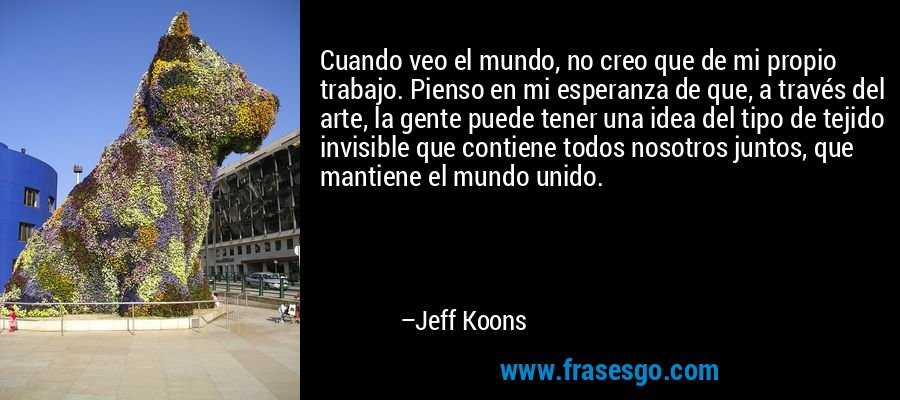 Cuando veo el mundo, no creo que de mi propio trabajo. Pienso en mi esperanza de que, a través del arte, la gente puede tener una idea del tipo de tejido invisible que contiene todos nosotros juntos, que mantiene el mundo unido. – Jeff Koons