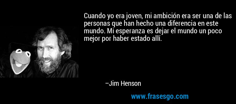 Cuando yo era joven, mi ambición era ser una de las personas que han hecho una diferencia en este mundo. Mi esperanza es dejar el mundo un poco mejor por haber estado allí. – Jim Henson
