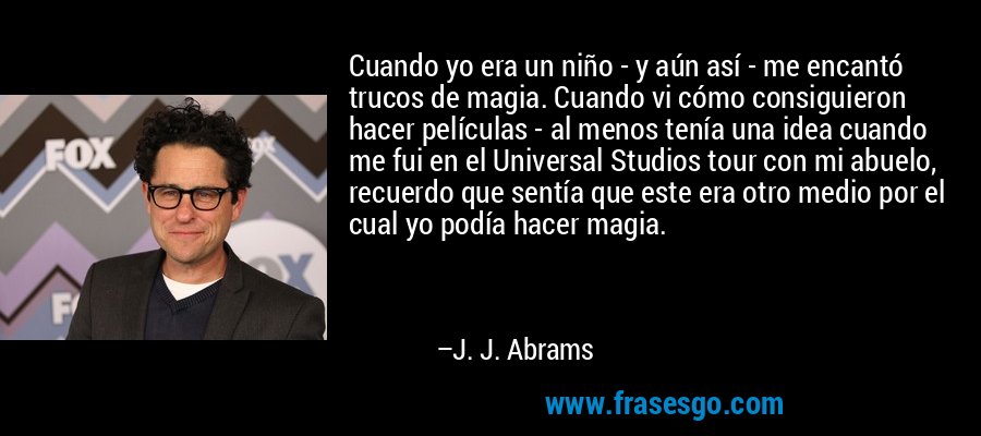 Cuando yo era un niño - y aún así - me encantó trucos de magia. Cuando vi cómo consiguieron hacer películas - al menos tenía una idea cuando me fui en el Universal Studios tour con mi abuelo, recuerdo que sentía que este era otro medio por el cual yo podía hacer magia. – J. J. Abrams