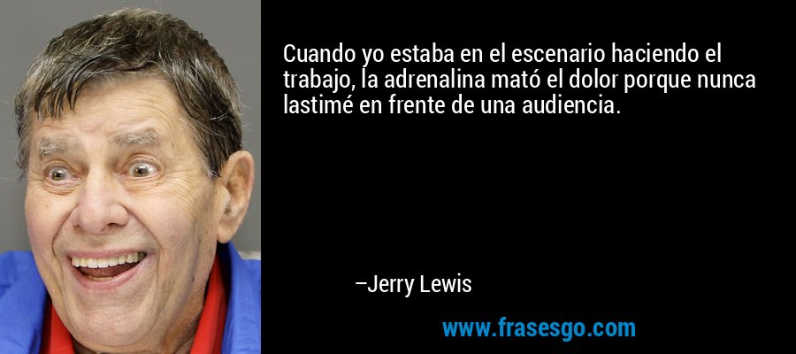 Cuando yo estaba en el escenario haciendo el trabajo, la adrenalina mató el dolor porque nunca lastimé en frente de una audiencia. – Jerry Lewis