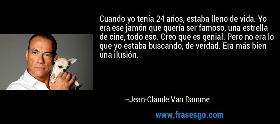 Cuando yo tenía 24 años, estaba lleno de vida. Yo era ese jamón que quería ser famoso, una estrella de cine, todo eso. Creo que es genial. Pero no era lo que yo estaba buscando, de verdad. Era más bien una ilusión. – Jean-Claude Van Damme