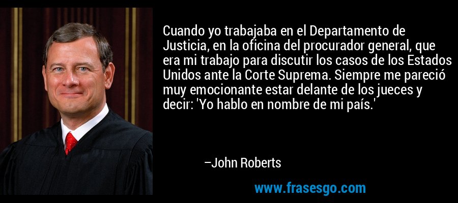 Cuando yo trabajaba en el Departamento de Justicia, en la oficina del procurador general, que era mi trabajo para discutir los casos de los Estados Unidos ante la Corte Suprema. Siempre me pareció muy emocionante estar delante de los jueces y decir: 'Yo hablo en nombre de mi país.' – John Roberts