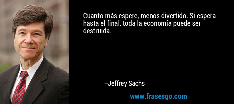 Cuanto más espere, menos divertido. Si espera hasta el final, toda la economía puede ser destruida. – Jeffrey Sachs
