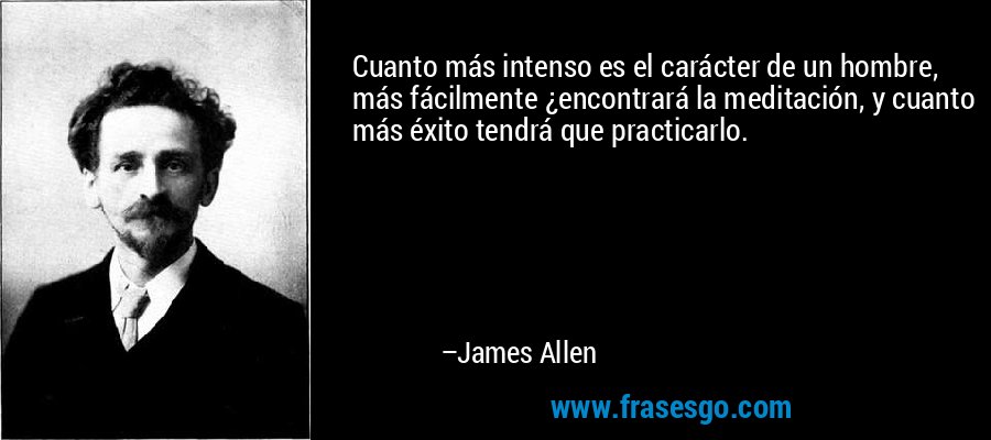 Cuanto más intenso es el carácter de un hombre, más fácilmente ¿encontrará la meditación, y cuanto más éxito tendrá que practicarlo. – James Allen
