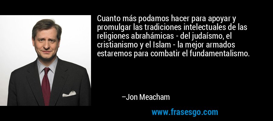 Cuanto más podamos hacer para apoyar y promulgar las tradiciones intelectuales de las religiones abrahámicas - del judaísmo, el cristianismo y el Islam - la mejor armados estaremos para combatir el fundamentalismo. – Jon Meacham