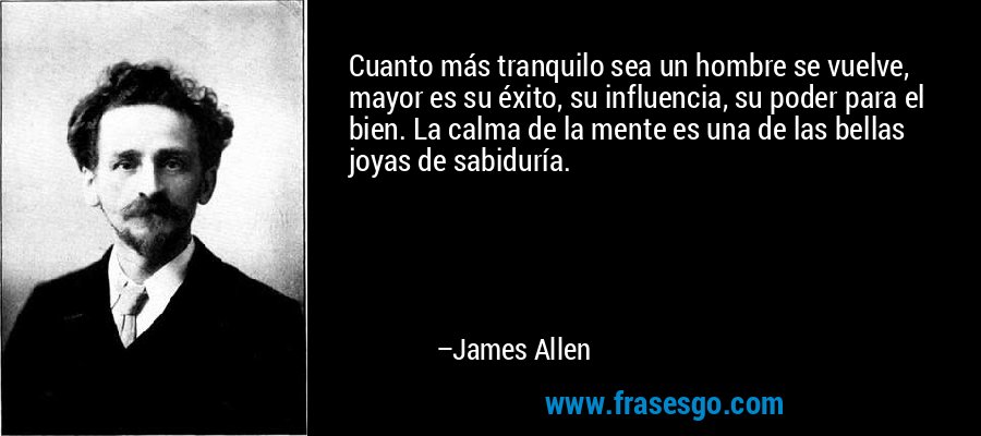 Cuanto más tranquilo sea un hombre se vuelve, mayor es su éxito, su influencia, su poder para el bien. La calma de la mente es una de las bellas joyas de sabiduría. – James Allen
