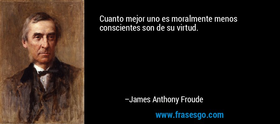Cuanto mejor uno es moralmente menos conscientes son de su virtud. – James Anthony Froude