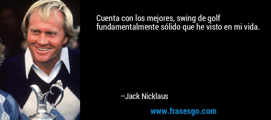 Cuenta con los mejores, swing de golf fundamentalmente sólido que he visto en mi vida. – Jack Nicklaus