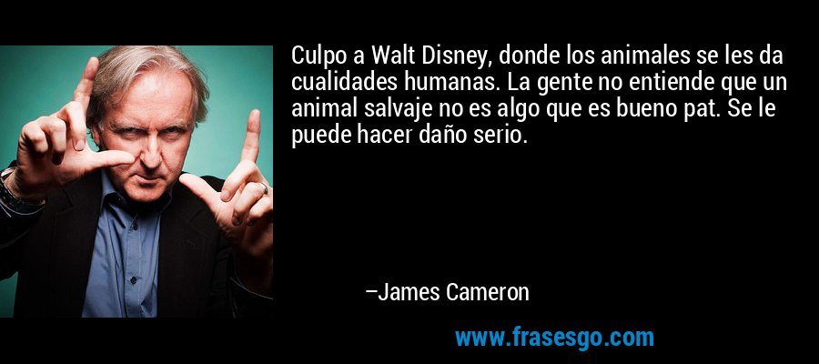Culpo a Walt Disney, donde los animales se les da cualidades humanas. La gente no entiende que un animal salvaje no es algo que es bueno pat. Se le puede hacer daño serio. – James Cameron