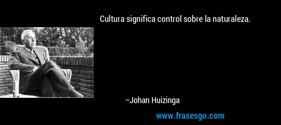 Cultura significa control sobre la naturaleza. – Johan Huizinga