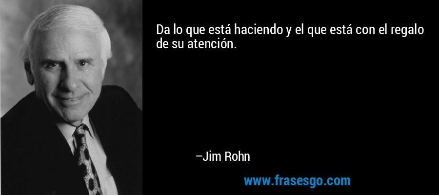 Da lo que está haciendo y el que está con el regalo de su atención. – Jim Rohn