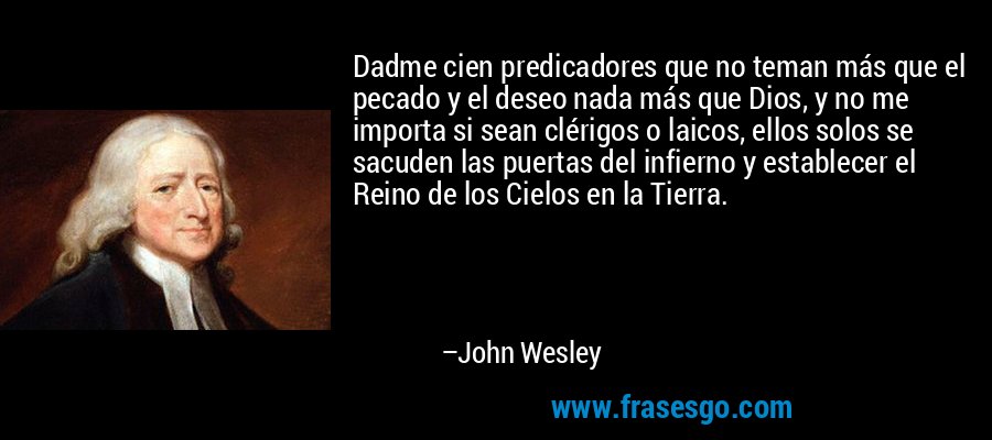 Dadme cien predicadores que no teman más que el pecado y el deseo nada más que Dios, y no me importa si sean clérigos o laicos, ellos solos se sacuden las puertas del infierno y establecer el Reino de los Cielos en la Tierra. – John Wesley