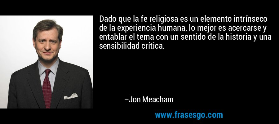 Dado que la fe religiosa es un elemento intrínseco de la experiencia humana, lo mejor es acercarse y entablar el tema con un sentido de la historia y una sensibilidad crítica. – Jon Meacham