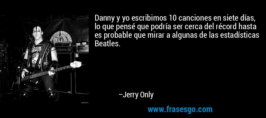 Danny y yo escribimos 10 canciones en siete días, lo que pensé que podría ser cerca del récord hasta es probable que mirar a algunas de las estadísticas Beatles. – Jerry Only