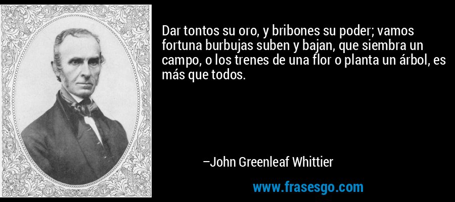 Dar tontos su oro, y bribones su poder; vamos fortuna burbujas suben y bajan, que siembra un campo, o los trenes de una flor o planta un árbol, es más que todos. – John Greenleaf Whittier