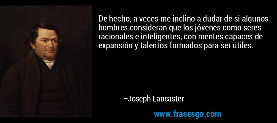 De hecho, a veces me inclino a dudar de si algunos hombres consideran que los jóvenes como seres racionales e inteligentes, con mentes capaces de expansión y talentos formados para ser útiles. – Joseph Lancaster