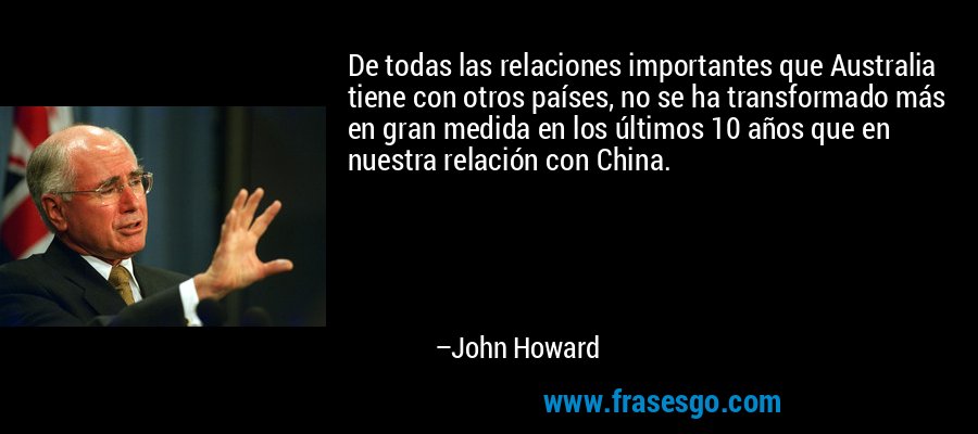 De todas las relaciones importantes que Australia tiene con otros países, no se ha transformado más en gran medida en los últimos 10 años que en nuestra relación con China. – John Howard