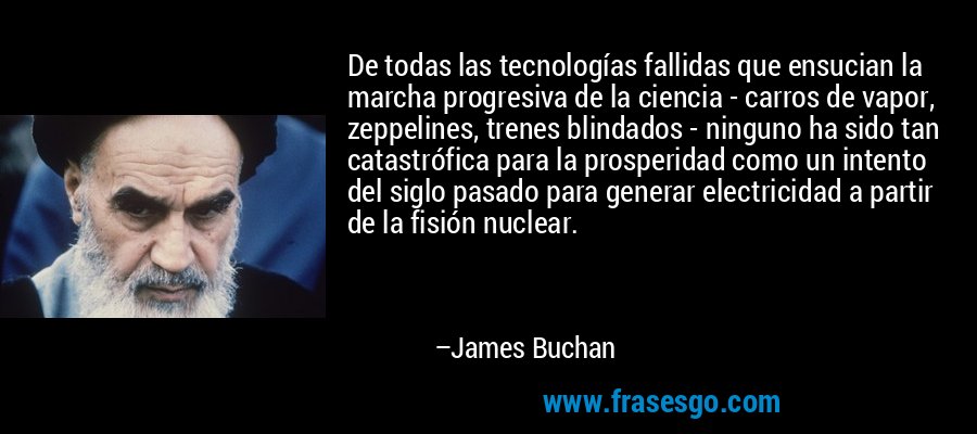 De todas las tecnologías fallidas que ensucian la marcha progresiva de la ciencia - carros de vapor, zeppelines, trenes blindados - ninguno ha sido tan catastrófica para la prosperidad como un intento del siglo pasado para generar electricidad a partir de la fisión nuclear. – James Buchan