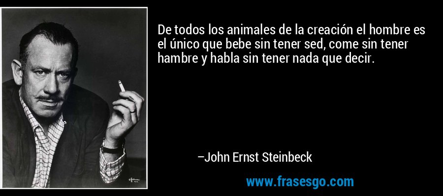 De todos los animales de la creación el hombre es el único que bebe sin tener sed, come sin tener hambre y habla sin tener nada que decir. – John Ernst Steinbeck