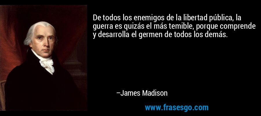 De todos los enemigos de la libertad pública, la guerra es quizás el más temible, porque comprende y desarrolla el germen de todos los demás. – James Madison