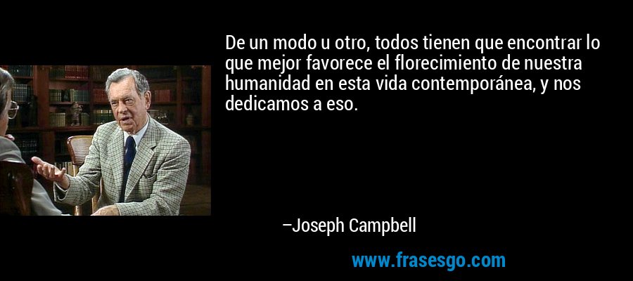 De un modo u otro, todos tienen que encontrar lo que mejor favorece el florecimiento de nuestra humanidad en esta vida contemporánea, y nos dedicamos a eso. – Joseph Campbell