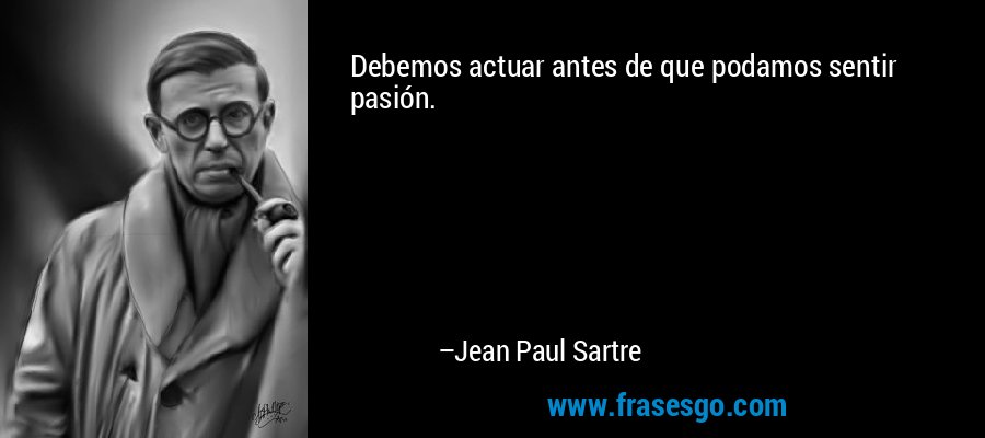 Debemos actuar antes de que podamos sentir pasión. – Jean Paul Sartre