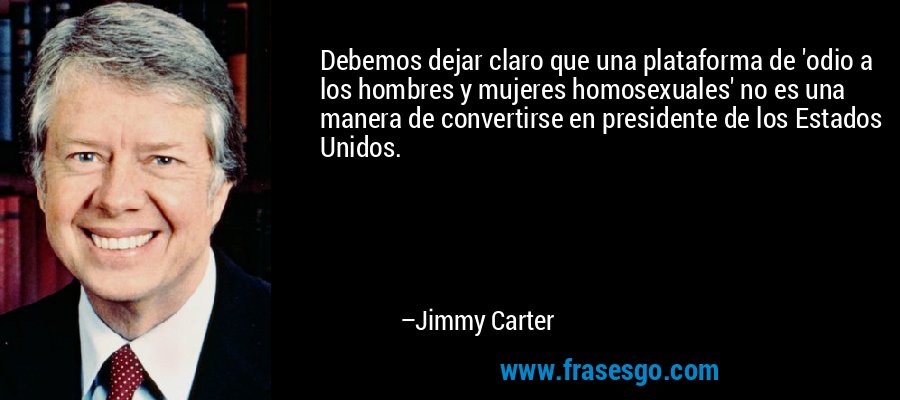 Debemos dejar claro que una plataforma de 'odio a los hombres y mujeres homosexuales' no es una manera de convertirse en presidente de los Estados Unidos. – Jimmy Carter