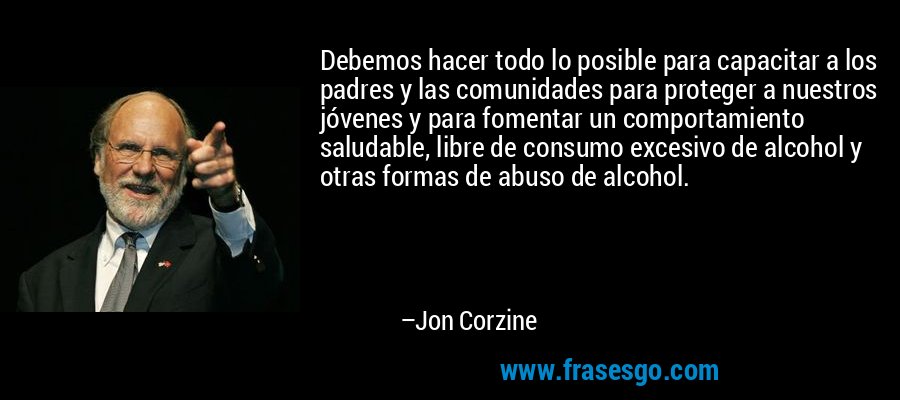 Debemos hacer todo lo posible para capacitar a los padres y las comunidades para proteger a nuestros jóvenes y para fomentar un comportamiento saludable, libre de consumo excesivo de alcohol y otras formas de abuso de alcohol. – Jon Corzine