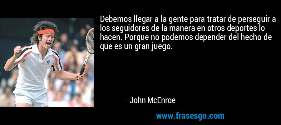 Debemos llegar a la gente para tratar de perseguir a los seguidores de la manera en otros deportes lo hacen. Porque no podemos depender del hecho de que es un gran juego. – John McEnroe