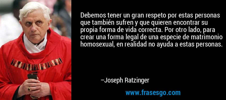 Debemos tener un gran respeto por estas personas que también sufren y que quieren encontrar su propia forma de vida correcta. Por otro lado, para crear una forma legal de una especie de matrimonio homosexual, en realidad no ayuda a estas personas. – Joseph Ratzinger